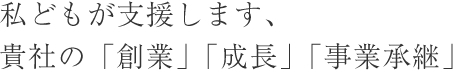 私どもが支援します、貴社の「創業」「成長」「事業承継」