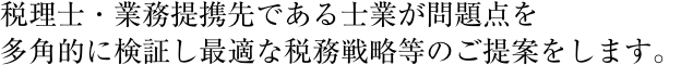 公認会計士・税理士・行政書士が問題点を多角的に検証し最適な税務戦略等のご提案をします。