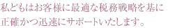 私どもはお客様に最適な税務戦略を基に正確かつ迅速にサポートいたします。