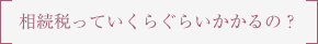 相続税っていくらぐらいかかるの？